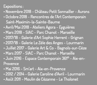 Expositions : • Novembre 2018 - Château Petit Sonnailler - Aurons • Octobre 2018 - Rencontres de l’Art Contemporain Saint-Maximin-la-Sainte-Baume • Avril/Mai 2018 - Ateliers Agora - Eyguières • Mars 2018 - SIAC - Parc Chanot - Marseille • 2017/18 - Galerie d’Art Sophie Herrent - Grignan • 2017/18 - Galerie Le Zèle des Anges - Lourmarin • Juillet 2017 - Galerie Art & Co - Bagnols-sur-Cèze • Mars 2017 - SIAC - Parc Chanot - Marseille • Juin 2016 - Espace Contemporain 361° - Aix-en-Provence • Mai 2016 - Sm’art - Aix-en-Provence • 2012 / 2014 - Galerie Caroline d’Avril - Lourmarin • Août 2011 - Moulin de Cézanne - Le Tholonet